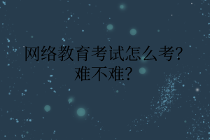 網(wǎng)絡教育考試怎么考？難不難？