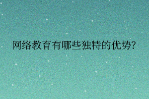 網(wǎng)絡(luò)教育有哪些獨(dú)特的優(yōu)勢(shì)？