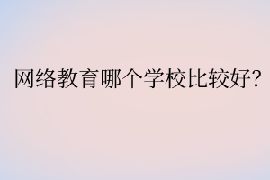 網(wǎng)絡(luò)教育哪個(gè)學(xué)校比較好？
