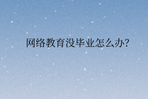 網(wǎng)絡(luò)教育沒畢業(yè)怎么辦？