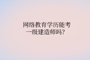 網(wǎng)絡(luò)教育學(xué)歷能考一級(jí)建造師嗎？