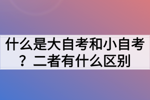 什么是大自考和小自考？二者有什么區(qū)別