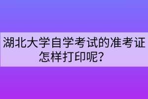 湖北大學(xué)自學(xué)考試的準(zhǔn)考證怎樣打印呢？
