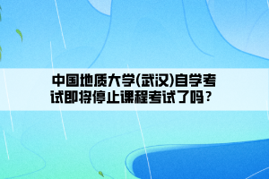 中國地質大學(武漢)自學考試即將停止課程考試了嗎？
