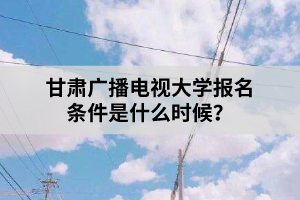 甘肅廣播電視大學(xué)報名條件是什么時候？