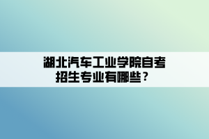 湖北汽車工業(yè)學(xué)院自考招生專業(yè)有哪些？
