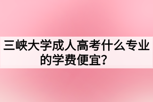 三峽大學(xué)成人高考什么專業(yè)的學(xué)費便宜？