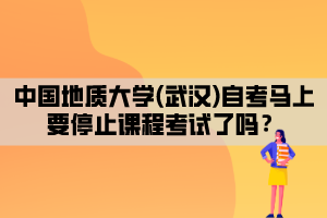 中國地質(zhì)大學(xué)(武漢)自考馬上要停止課程考試了嗎？