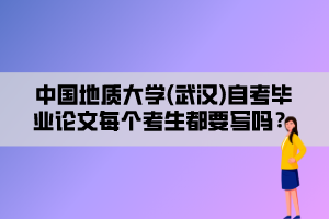 中國地質(zhì)大學(xué)(武漢)自考畢業(yè)論文每個考生都要寫嗎？