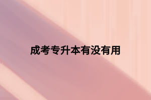 成考專升本有沒有用 成考專升本有沒有用