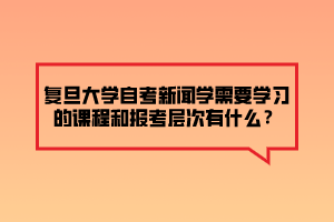 復旦大學自考新聞學需要學習的課程和報考層次有什么？