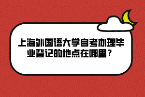 上海外國語大學(xué)自考辦理畢業(yè)登記的地點(diǎn)在哪里？