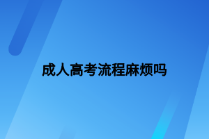 成人高考流程麻煩嗎 成人高考流程麻煩嗎