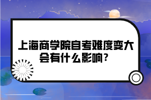 上海商學院自考難度變大會有什么影響？