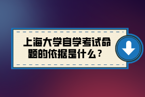 上海大學(xué)自學(xué)考試命題的依據(jù)是什么？