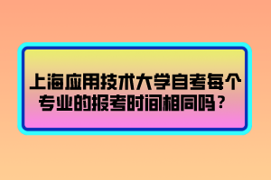 上海應用技術大學自考每個專業(yè)的報考時間相同嗎？