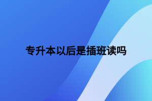 專升本以后是插班讀嗎 專升本以后是插班讀嗎