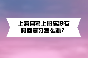 上海自考上班族沒有時(shí)間復(fù)習(xí)怎么辦？