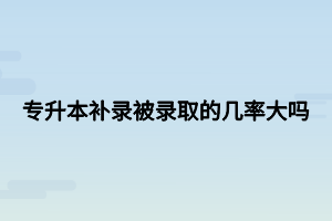 專升本補錄被錄取的幾率大嗎 專升本補錄被錄取的幾率大嗎