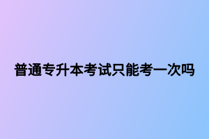普通專升本考試只能考一次嗎 普通專升本考試只能考一次嗎