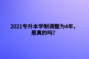 2021專升本學(xué)制調(diào)整為4年，是真的嗎？
