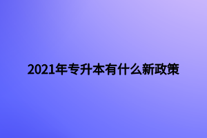 2021年專升本有什么新政策 2021年專升本有什么新政策