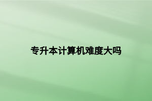 專升本計(jì)算機(jī)難度大嗎 專升本計(jì)算機(jī)難度大嗎