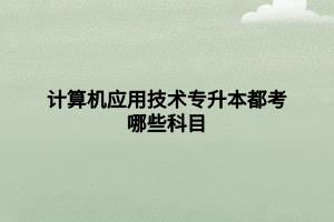 計算機應用技術專升本都考哪些科目