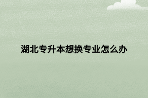 湖北專(zhuān)升本想換專(zhuān)業(yè)怎么辦 湖北專(zhuān)升本想換專(zhuān)業(yè)怎么辦