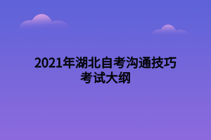 2021年湖北自考溝通技巧考試大綱 2021年湖北自考溝通技巧考試大綱