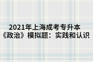 2021年上海成考專升本《政治》模擬題:實(shí)踐和認(rèn)識(shí) 2021年上海成考專升本《政治》模擬題:實(shí)踐和認(rèn)識(shí)