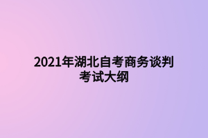 2021年湖北自考商務(wù)談判考試大綱 2021年湖北自考商務(wù)談判考試大綱