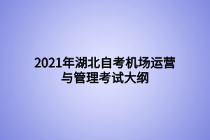 2021年湖北自考機場運營與管理考試大綱 2021年湖北自考機場運營與管理考試大綱