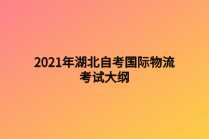 2021年湖北自考國際物流考試大綱 2021年湖北自考國際物流考試大綱
