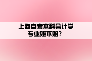 上海自考本科會計學(xué)專業(yè)難不難？