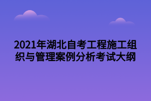 2021年湖北自考工程施工組織與管理案例分析考試大綱 2021年湖北自考工程施工組織與管理案例分析考試大綱