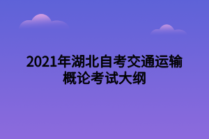 2021年湖北自考交通運(yùn)輸概論考試大綱 2021年湖北自考交通運(yùn)輸概論考試大綱