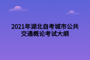 2021年湖北自考城市公共交通概論考試大綱 2021年湖北自考城市公共交通概論考試大綱