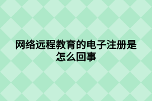 網絡遠程教育的電子注冊是怎么回事 網絡遠程教育的電子注冊是怎么回事