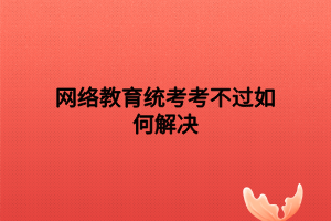 網(wǎng)絡教育統(tǒng)考考不過如何解決