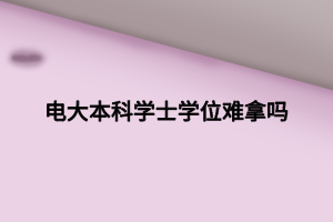 電大本科學士學位難拿嗎 電大本科學士學位難拿嗎