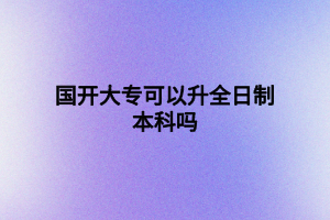國(guó)開(kāi)大專(zhuān)可以升全日制本科嗎 國(guó)開(kāi)大專(zhuān)可以升全日制本科嗎