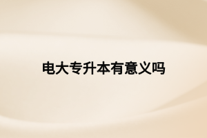 電大專升本有意義嗎 電大專升本有意義嗎
