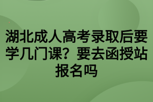 湖北成人高考錄取后要學(xué)幾門課？要去函授站報(bào)名嗎
