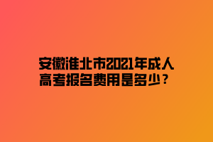 安徽淮北市2021年成人高考報(bào)名費(fèi)用是多少？