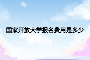 國家開放大學(xué)報名費用是多少 國家開放大學(xué)報名費用是多少
