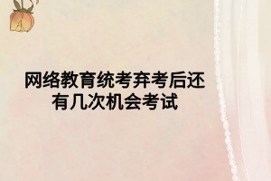 網絡教育統(tǒng)考棄考后還有幾次機會考試