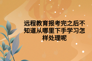 遠(yuǎn)程教育報(bào)考完之后不知道從哪里下手學(xué)習(xí)怎樣處理呢 遠(yuǎn)程教育報(bào)考完之后不知道從哪里下手學(xué)習(xí)怎樣處理呢