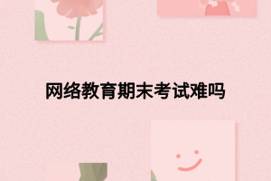 網(wǎng)絡(luò)教育期末考試難嗎 網(wǎng)絡(luò)教育期末考試難嗎