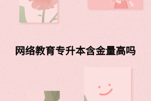 網(wǎng)絡(luò)教育專升本含金量高嗎 網(wǎng)絡(luò)教育專升本含金量高嗎